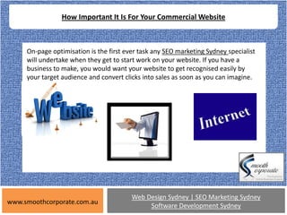 How Important It Is For Your Commercial Website



     On-page optimisation is the first ever task any SEO marketing Sydney specialist
     will undertake when they get to start work on your website. If you have a
     business to make, you would want your website to get recognised easily by
     your target audience and convert clicks into sales as soon as you can imagine.




                                         Web Design Sydney | SEO Marketing Sydney
www.smoothcorporate.com.au
                                              Software Development Sydney
 
