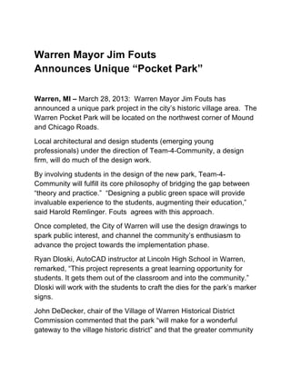 Warren Mayor Jim Fouts
Announces Unique “Pocket Park”
Warren, MI – March 28, 2013: Warren Mayor Jim Fouts has
announced a unique park project in the city’s historic village area. The
Warren Pocket Park will be located on the northwest corner of Mound
and Chicago Roads.
Local architectural and design students (emerging young
professionals) under the direction of Team-4-Community, a design
firm, will do much of the design work.
By involving students in the design of the new park, Team-4-
Community will fulfill its core philosophy of bridging the gap between
“theory and practice.” “Designing a public green space will provide
invaluable experience to the students, augmenting their education,”
said Harold Remlinger. Fouts agrees with this approach.
Once completed, the City of Warren will use the design drawings to
spark public interest, and channel the community’s enthusiasm to
advance the project towards the implementation phase.
Ryan Dloski, AutoCAD instructor at Lincoln High School in Warren,
remarked, “This project represents a great learning opportunity for
students. It gets them out of the classroom and into the community.”
Dloski will work with the students to craft the dies for the park’s marker
signs.
John DeDecker, chair of the Village of Warren Historical District
Commission commented that the park “will make for a wonderful
gateway to the village historic district” and that the greater community
 