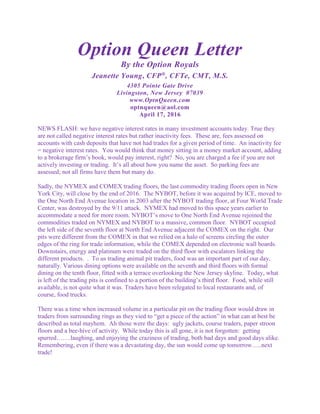 Option Queen Letter
By the Option Royals
Jeanette Young, CFP®
, CFTe, CMT, M.S.
4305 Pointe Gate Drive
Livingston, New Jersey 07039
www.OptnQueen.com
optnqueen@aol.com
April 17, 2016
NEWS FLASH: we have negative interest rates in many investment accounts today. True they
are not called negative interest rates but rather inactivity fees. These are, fees assessed on
accounts with cash deposits that have not had trades for a given period of time. An inactivity fee
= negative interest rates. You would think that money sitting in a money market account, adding
to a brokerage firm’s book, would pay interest, right? No, you are charged a fee if you are not
actively investing or trading. It’s all about how you name the asset. So parking fees are
assessed; not all firms have them but many do.
Sadly, the NYMEX and COMEX trading floors, the last commodity trading floors open in New
York City, will close by the end of 2016. The NYBOT, before it was acquired by ICE, moved to
the One North End Avenue location in 2003 after the NYBOT trading floor, at Four World Trade
Center, was destroyed by the 9/11 attack. NYMEX had moved to this space years earlier to
accommodate a need for more room. NYBOT’s move to One North End Avenue rejoined the
commodities traded on NYMEX and NYBOT to a massive, common floor. NYBOT occupied
the left side of the seventh floor at North End Avenue adjacent the COMEX on the right. Our
pits were different from the COMEX in that we relied on a halo of screens circling the outer
edges of the ring for trade information, while the COMEX depended on electronic wall boards.
Downstairs, energy and platinum were traded on the third floor with escalators linking the
different products. . To us trading animal pit traders, food was an important part of our day,
naturally. Various dining options were available on the seventh and third floors with formal
dining on the tenth floor, fitted with a terrace overlooking the New Jersey skyline. Today, what
is left of the trading pits is confined to a portion of the building’s third floor. Food, while still
available, is not quite what it was. Traders have been relegated to local restaurants and, of
course, food trucks.
There was a time when increased volume in a particular pit on the trading floor would draw in
traders from surrounding rings as they vied to “get a piece of the action” in what can at best be
described as total mayhem. Ah those were the days: ugly jackets, course traders, paper stroon
floors and a bee-hive of activity. While today this is all gone, it is not forgotten: getting
spurred…….laughing, and enjoying the craziness of trading, both bad days and good days alike.
Remembering, even if there was a devastating day, the sun would come up tomorrow…..next
trade!
 