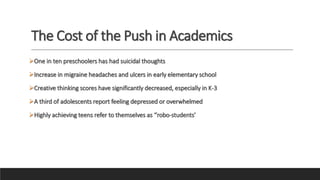 The Cost of the Push in Academics
One in ten preschoolers has had suicidal thoughts
Increase in migraine headaches and ulcers in early elementary school
Creative thinking scores have significantly decreased, especially in K-3
A third of adolescents report feeling depressed or overwhelmed
Highly achieving teens refer to themselves as ‘’robo-students’
 