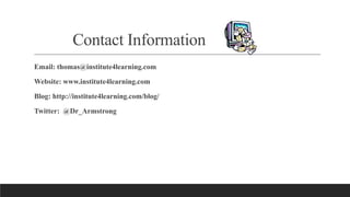 Contact Information
Email: thomas@institute4learning.com
Website: www.institute4learning.com
Blog: http://institute4learning.com/blog/
Twitter: @Dr_Armstrong
 