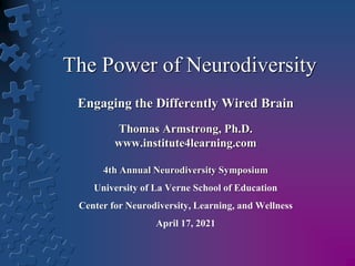 The Power of Neurodiversity
Engaging the Differently Wired Brain
Thomas Armstrong, Ph.D.
www.institute4learning.com
4th Annual Neurodiversity Symposium
University of La Verne School of Education
Center for Neurodiversity, Learning, and Wellness
April 17, 2021
 