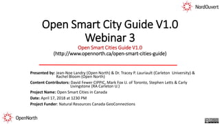 Open Smart City Guide V1.0
Webinar 3
Open Smart Cities Guide V1.0
(http://www.opennorth.ca/open-smart-cities-guide)
Presented by: Jean-Noe Landry (Open North) & Dr. Tracey P. Lauriault (Carleton University) &
Rachel Bloom (Open North)
Content Contributors: David Fewer CIPPIC, Mark Fox U. of Toronto, Stephen Letts & Carly
Livingstone (RA Carleton U.)
Project Name: Open Smart Cities in Canada
Date: April 17, 2018 at 1230 PM
Project Funder: Natural Resources Canada GeoConnections
 