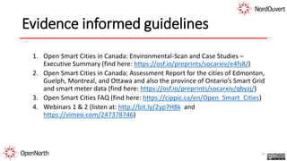 Evidence informed guidelines
1. Open Smart Cities in Canada: Environmental-Scan and Case Studies –
Executive Summary (find here: https://osf.io/preprints/socarxiv/e4fs8/)
2. Open Smart Cities in Canada: Assessment Report for the cities of Edmonton,
Guelph, Montreal, and Ottawa and also the province of Ontario’s Smart Grid
and smart meter data (find here: https://osf.io/preprints/socarxiv/qbyzj/)
3. Open Smart Cities FAQ (find here: https://cippic.ca/en/Open_Smart_Cities)
4. Webinars 1 & 2 (listen at: http://bit.ly/2yp7H8k and
https://vimeo.com/247378746)
12
 