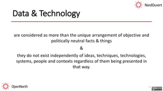 Data & Technology
are considered as more than the unique arrangement of objective and
politically neutral facts & things
&
they do not exist independently of ideas, techniques, technologies,
systems, people and contexts regardless of them being presented in
that way.
15
 