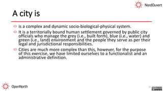 A city is
is a complex and dynamic socio-biological-physical system.
It is a territorially bound human settlement governed by public city
officials who manage the grey (i.e., built form), blue (i.e., water) and
green (i.e., land) environment and the people they serve as per their
legal and jurisdictional responsibilities.
Cities are much more complex than this, however, for the purpose
of this exercise, we have limited ourselves to a functionalist and an
administrative definition.
16
 