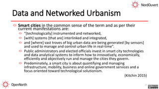 Data and Networked Urbanism
Smart cities in the common sense of the term and as per their
current manifestations are:
“[technologically] instrumented and networked,
[with] systems [that are] interlinked and integrated,
and [where] vast troves of big urban data are being generated [by sensors]
and used to manage and control urban life in real-time”.
Public administrators and elected officials invest in smart city technologies
and data analytical systems to inform how to innovatively, economically,
efficiently and objectively run and manage the cities they govern.
Predominately, a smart city is about quantifying and managing
infrastructure, mobility, business and online government services and a
focus oriented toward technological solutionism.
(Kitchin 2015)
17
 