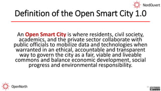 Definition of the Open Smart City 1.0
An Open Smart City is where residents, civil society,
academics, and the private sector collaborate with
public officials to mobilize data and technologies when
warranted in an ethical, accountable and transparent
way to govern the city as a fair, viable and liveable
commons and balance economic development, social
progress and environmental responsibility.
18
 