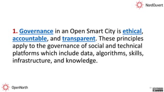 1. Governance in an Open Smart City is ethical,
accountable, and transparent. These principles
apply to the governance of social and technical
platforms which include data, algorithms, skills,
infrastructure, and knowledge.
20
 