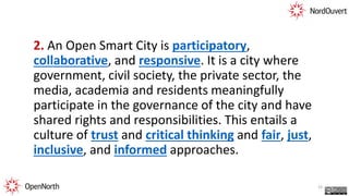 2. An Open Smart City is participatory,
collaborative, and responsive. It is a city where
government, civil society, the private sector, the
media, academia and residents meaningfully
participate in the governance of the city and have
shared rights and responsibilities. This entails a
culture of trust and critical thinking and fair, just,
inclusive, and informed approaches.
23
 