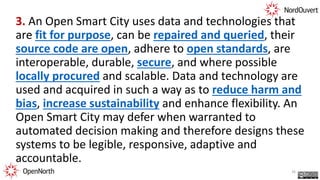 3. An Open Smart City uses data and technologies that
are fit for purpose, can be repaired and queried, their
source code are open, adhere to open standards, are
interoperable, durable, secure, and where possible
locally procured and scalable. Data and technology are
used and acquired in such a way as to reduce harm and
bias, increase sustainability and enhance flexibility. An
Open Smart City may defer when warranted to
automated decision making and therefore designs these
systems to be legible, responsive, adaptive and
accountable.
26
 