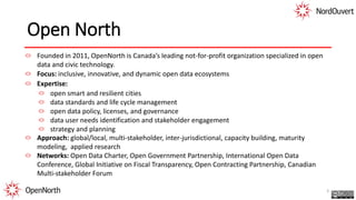Open North
Founded in 2011, OpenNorth is Canada’s leading not-for-profit organization specialized in open
data and civic technology.
Focus: inclusive, innovative, and dynamic open data ecosystems
Expertise:
open smart and resilient cities
data standards and life cycle management
open data policy, licenses, and governance
data user needs identification and stakeholder engagement
strategy and planning
Approach: global/local, multi-stakeholder, inter-jurisdictional, capacity building, maturity
modeling, applied research
Networks: Open Data Charter, Open Government Partnership, International Open Data
Conference, Global Initiative on Fiscal Transparency, Open Contracting Partnership, Canadian
Multi-stakeholder Forum
3
 