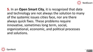 5. In an Open Smart City, it is recognized that data
and technology are not always the solution to many
of the systemic issues cities face, nor are there
always quick fixes. These problems require
innovative, sometimes long term, social,
organizational, economic, and political processes
and solutions.
32
 