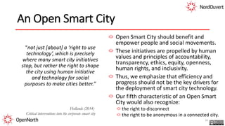 An Open Smart City
“not just [about] a ‘right to use
technology’, which is precisely
where many smart city initiatives
stop, but rather the right to shape
the city using human initiative
and technology for social
purposes to make cities better.”
Open Smart City should benefit and
empower people and social movements.
These initiatives are propelled by human
values and principles of accountability,
transparency, ethics, equity, openness,
human rights, and inclusivity.
Thus, we emphasize that efficiency and
progress should not be the key drivers for
the deployment of smart city technology.
Our fifth characteristic of an Open Smart
City would also recognize:
the right to disconnect
the right to be anonymous in a connected city.
34
Hollands (2014)
Critical interventions into the corporate smart city
 