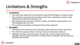 Limitations & Strengths
Limitations
We could have organized it by component, specific technologies or software stack
We could have consulted more broadly on each item, especially to experts in law,
cybersecurity, industry associations, etc.
We could also have met with residents, makers, civil liberties organizations, civic
technology groups and more…
We could also have taken a less government centric approach
Strengths
We looked at the literature and at examples and we defined an Open Smart City
The definition captures what is missing in data and networked urbanism
Although and Open Smart City does not yet exist, we were able to find many
examples and resources that lead us to believe that it is possible, and we hope you
find them to be useful.
36
 