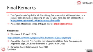 Final Remarks
The Open Smart City Guide V1.0 is a Living Document that will be updated on a
regular basis and we are counting on you for your help. You can access it here
http://www.opennorth.ca/open-smart-cities-guide
Please send feedback, ideas, critiques etc. to info@opennorth.ca
Next Events:
Webinaire 3, 25 avril 12h30:
https://zoom.us/webinar/register/WN_hwnsww3bQtuz3fasyO-qJQ
Open Cities Summit Pre-Event to the International Open Data Conference in
Argentina, Sept. 2018 and the theme is Open Smart Cities
Canadian Open Data Summit, Nov. 2018
37
 