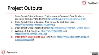 Project Outputs
1. Open Smart Cities in Canada: Environmental-Scan and Case Studies –
Executive Summary (find here: https://osf.io/preprints/socarxiv/e4fs8/)
2. Open Smart Cities in Canada: Assessment Report (find here:
https://osf.io/preprints/socarxiv/qbyzj/)
3. Open Smart Cities FAQ (find here: https://cippic.ca/en/Open_Smart_Cities)
4. Webinars 1 & 2 (listen at: http://bit.ly/2yp7H8k and
https://vimeo.com/247378746)
5. Open Smart Cities Guide V1.0 (find here: http://www.opennorth.ca/open-
smart-cities-guide)
38
 