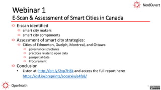 Webinar 1
E-Scan & Assessment of Smart Cities in Canada
E-scan identified
smart city makers
smart city components
Assessment of smart city strategies:
Cities of Edmonton, Guelph, Montreal, and Ottawa
governance structures
practices relate to open data
geospatial data
Procurement
Conclusion
• Listen at: http://bit.ly/2yp7H8k and access the full report here:
https://osf.io/preprints/socarxiv/e4fs8/
6
 