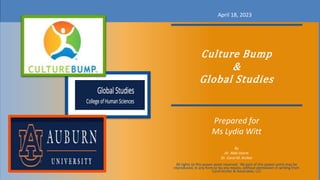 Culture Bump
&
Global Studies
Prepared for
Ms Lydia Witt
By
Dr. Abbi-Storm
Dr. Carol M. Archer
April 18, 2023
All rights to this power point reserved. No part of this power point may be
reproduced, in any form or by any means, without permission in writing from
Carol Archer & Associates, LLC
 