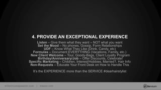 millenniumspasalon.com | meevo.com
Listen – Give them what they want – NOT what you want
Set the Mood – No phones, Gossip, Form Relationships
UDF – Know What They Like (Drink, Candy, etc)
Formulas – Document EVERYTHING (Vacations, Family, etc.)
New Client Welcome – Tour, Goody-Bags, Client Loyalty Program
Birthday/Anniversary/Job – Offer Discounts, Celebrate!
Specific Marketing – Children, Interest/Hobbies, Married?, Hair Info
Non-Requests – Educate Your Front Desk on How to Handle This
It’s the EXPERIENCE more than the SERVICE #dearhairstylist
4. PROVIDE AN EXCEPTIONAL EXPERIENCE
 