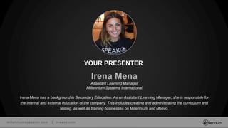 millenniumspasalon.com | meevo.com
Irena Mena
Assistant Learning Manager
Millennium Systems International
Irena Mena has a background in Secondary Education. As an Assistant Learning Manager, she is responsible for
the internal and external education of the company. This includes creating and administrating the curriculum and
testing, as well as training businesses on Millennium and Meevo.
YOUR PRESENTER
 