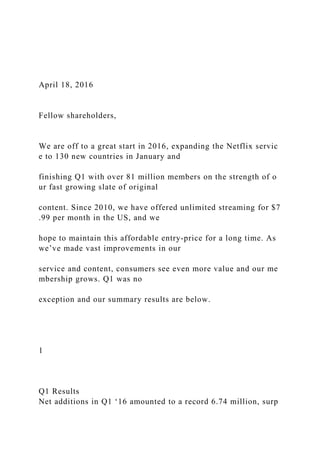 April 18, 2016
Fellow shareholders,
We are off to a great start in 2016, expanding the Netflix servic
e to 130 new countries in January and
finishing Q1 with over 81 million members on the strength of o
ur fast growing slate of original
content. Since 2010, we have offered unlimited streaming for $7
.99 per month in the US, and we
hope to maintain this affordable entry-price for a long time. As
we’ve made vast improvements in our
service and content, consumers see even more value and our me
mbership grows. Q1 was no
exception and our summary results are below.
1
Q1 Results
Net additions in Q1 ‘16 amounted to a record 6.74 million, surp
 