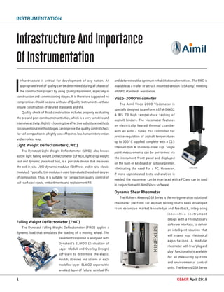Infrastructure And Importance
Of Instrumentation
1 CECR April 2018
INSTRUMENTATION
and determines the optimum rehabilitation alternatives. The FWD is
available as a trailer or a truck mounted version (USA only) meeting
all FWD standards worldwide.
Visco-2000 Viscometer
The Aimil Visco 2000 Viscometer is
specially designed to perform ASTM 04402
 BIS 73 high temperature testing of
asphalt binders. The viscometer features
an electrically heated thermal chamber
with an auto - tuned PIO controller for
precise regulation of asphalt temperatures
up to 300°C supplied complete with a C25
titanium bob  stainless-steel cup. Single
point measurements can be performed via
the instrument front panel and displayed
on the built-in keyboard or optional printer,
eliminating the need for a PC. However,
if more sophisticated tests and analysis is
needed, the viscometer can be interfaced with a PC and can be used
in conjunction with Aimil Visco software.
Dynamic Shear Rheometer
The Malvern Kinexus DSR Series is the next generation rotational
rheometer platform for Asphalt testing that’s been developed
from extensive market knowledge and feedback, integrating
innovative instrument
design with a revolutionary
software interface, to deliver
an intelligent solution that
will exceed your rheological
expectations. A modular
rheometer with true ‘plug and
play’ functionality is available
for all measuring systems
and environmental control
units. The Kinexus DSR Series
I
nfrastructure is critical for development of any nation. An
appropriate level of quality can be determined during all phases of
the construction project by using Quality Equipment, especially in
construction and commissioning stages. It is therefore suggested no
compromises should be done with use of Quality Instruments as these
ensure construction of desired standards and life.
Quality check of Road construction includes properly evaluating
the pre and post construction activities, which is a very sensitive and
intensive activity. Rightly choosing the effective substitute methods
to conventional methodologies can improve the quality control check
for soil compaction in a highly cost effective, less human intervention
and errorless way.
Light Weight Deflectometer (LWD)
The Dynatest Light Weight Deflectometer (LWD), also known
as the light falling weight Deflectometer (LFWD), light drop weight
test and dynamic plate load test, is a portable device that measures
the soil in-situ LWD dynamic modulus (Stiffness and in-situ elastic
modulus). Typically, this modulus is used to evaluate the subsoil degree
of compaction. Thus, it is suitable for compaction quality control of
soil-surfaced roads, embankments and replacement fill.
Falling Weight Deflectometer (FWD)
The Dynatest Falling Weight Deflectometer (FWD) applies a
dynamic load that simulates the loading of a moving wheel. The
pavement response is analysed with
Dynatest’s ELMOD (Evaluation of
Layer Moduli and Overlay Design)
software to determine the elastic
moduli, stresses and strains of each
modelled layer. ELMOD reports the
weakest layer of failure, residual life
 