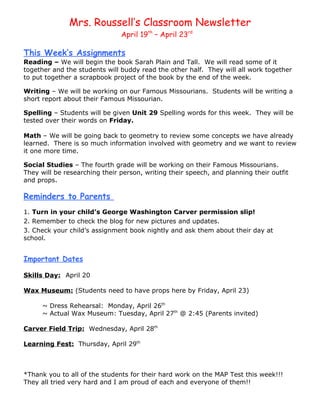 Mrs. Roussell’s Classroom Newsletter
                               April 19th – April 23rd

This Week’s Assignments
Reading – We will begin the book Sarah Plain and Tall. We will read some of it
together and the students will buddy read the other half. They will all work together
to put together a scrapbook project of the book by the end of the week.

Writing – We will be working on our Famous Missourians. Students will be writing a
short report about their Famous Missourian.

Spelling – Students will be given Unit 29 Spelling words for this week. They will be
tested over their words on Friday.

Math – We will be going back to geometry to review some concepts we have already
learned. There is so much information involved with geometry and we want to review
it one more time.

Social Studies – The fourth grade will be working on their Famous Missourians.
They will be researching their person, writing their speech, and planning their outfit
and props.

Reminders to Parents
1. Turn in your child’s George Washington Carver permission slip!
2. Remember to check the blog for new pictures and updates.
3. Check your child’s assignment book nightly and ask them about their day at
school.


Important Dates

Skills Day: April 20

Wax Museum: (Students need to have props here by Friday, April 23)

      ~ Dress Rehearsal: Monday, April 26th
      ~ Actual Wax Museum: Tuesday, April 27th @ 2:45 (Parents invited)

Carver Field Trip: Wednesday, April 28th

Learning Fest: Thursday, April 29th



*Thank you to all of the students for their hard work on the MAP Test this week!!!
They all tried very hard and I am proud of each and everyone of them!!
 