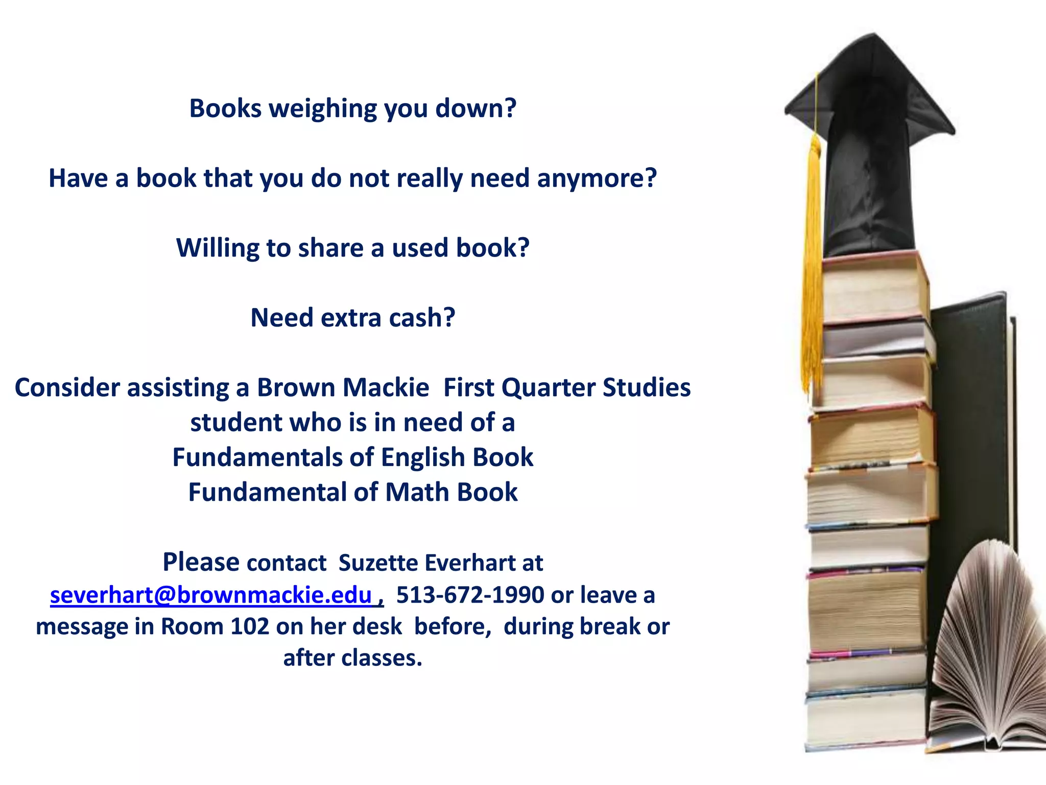 Books weighing you down?

  Have a book that you do not really need anymore?

             Willing to share a used book?

                   Need extra cash?

Consider assisting a Brown Mackie First Quarter Studies
               student who is in need of a
             Fundamentals of English Book
              Fundamental of Math Book

            Please contact Suzette Everhart at
  severhart@brownmackie.edu , 513-672-1990 or leave a
 message in Room 102 on her desk before, during break or
                      after classes.
 