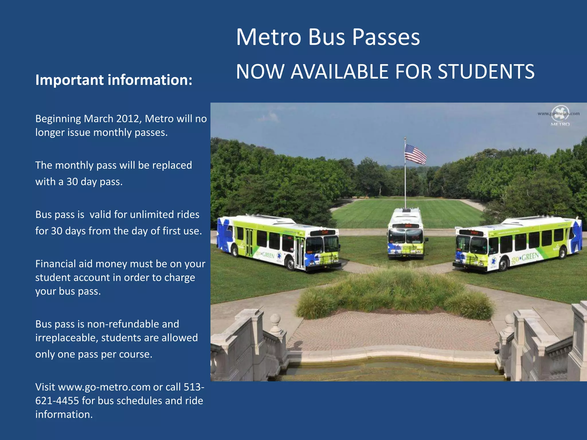 Metro Bus Passes
Important information:                   NOW AVAILABLE FOR STUDENTS
Beginning March 2012, Metro will no
longer issue monthly passes.

The monthly pass will be replaced
with a 30 day pass.

Bus pass is valid for unlimited rides
for 30 days from the day of first use.

Financial aid money must be on your
student account in order to charge
your bus pass.

Bus pass is non-refundable and
irreplaceable, students are allowed
only one pass per course.

Visit www.go-metro.com or call 513-
621-4455 for bus schedules and ride
information.
 