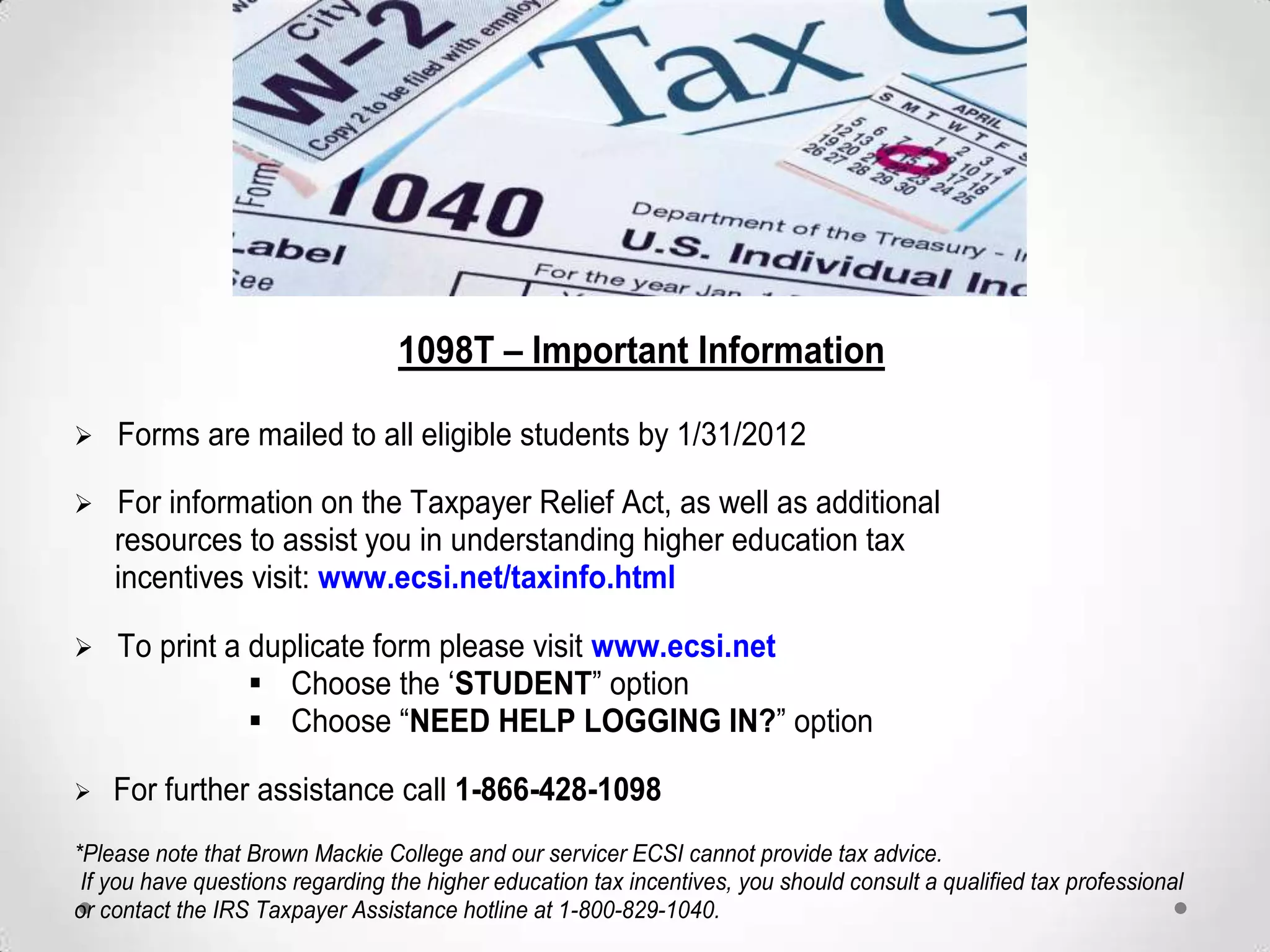 1098T – Important Information

Forms are mailed to all eligible students by 1/31/2012

For information on the Taxpayer Relief Act, as well as additional
    resources to assist you in understanding higher education tax
    incentives visit: www.ecsi.net/taxinfo.html

To     print a duplicate form please visit www.ecsi.net
                 Choose the „STUDENT” option
               Choose “NEED HELP LOGGING IN?” option

For    further assistance call 1-866-428-1098
*Please note that Brown Mackie College and our servicer ECSI cannot provide tax advice.
 If you have questions regarding the higher education tax incentives, you should consult a qualified tax professional
or contact the IRS Taxpayer Assistance hotline at 1-800-829-1040.
 