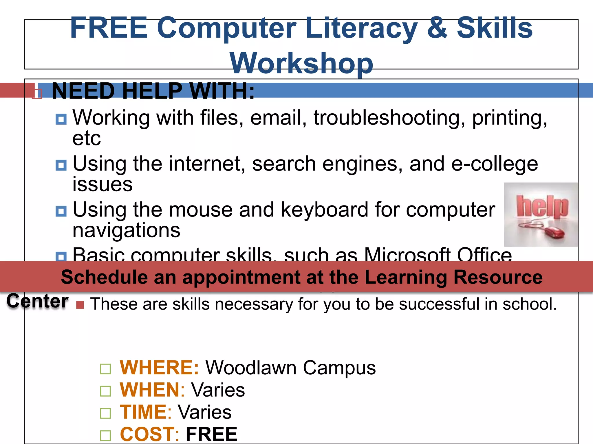 FREE Computer Literacy & Skills
                 Workshop
     NEED HELP WITH:
       Working      with files, email, troubleshooting, printing,
        etc
       Using the internet, search engines, and e-college
        issues
       Using the mouse and keyboard for computer
        navigations
       Basic computer skills, such as Microsoft Office
       Windows basics & other at the Learning Resource
      Schedule an appointment applications
Center      These are skills necessary for you to be successful in school.


                 WHERE: Woodlawn Campus
                 WHEN: Varies
                 TIME: Varies
                 COST: FREE
 