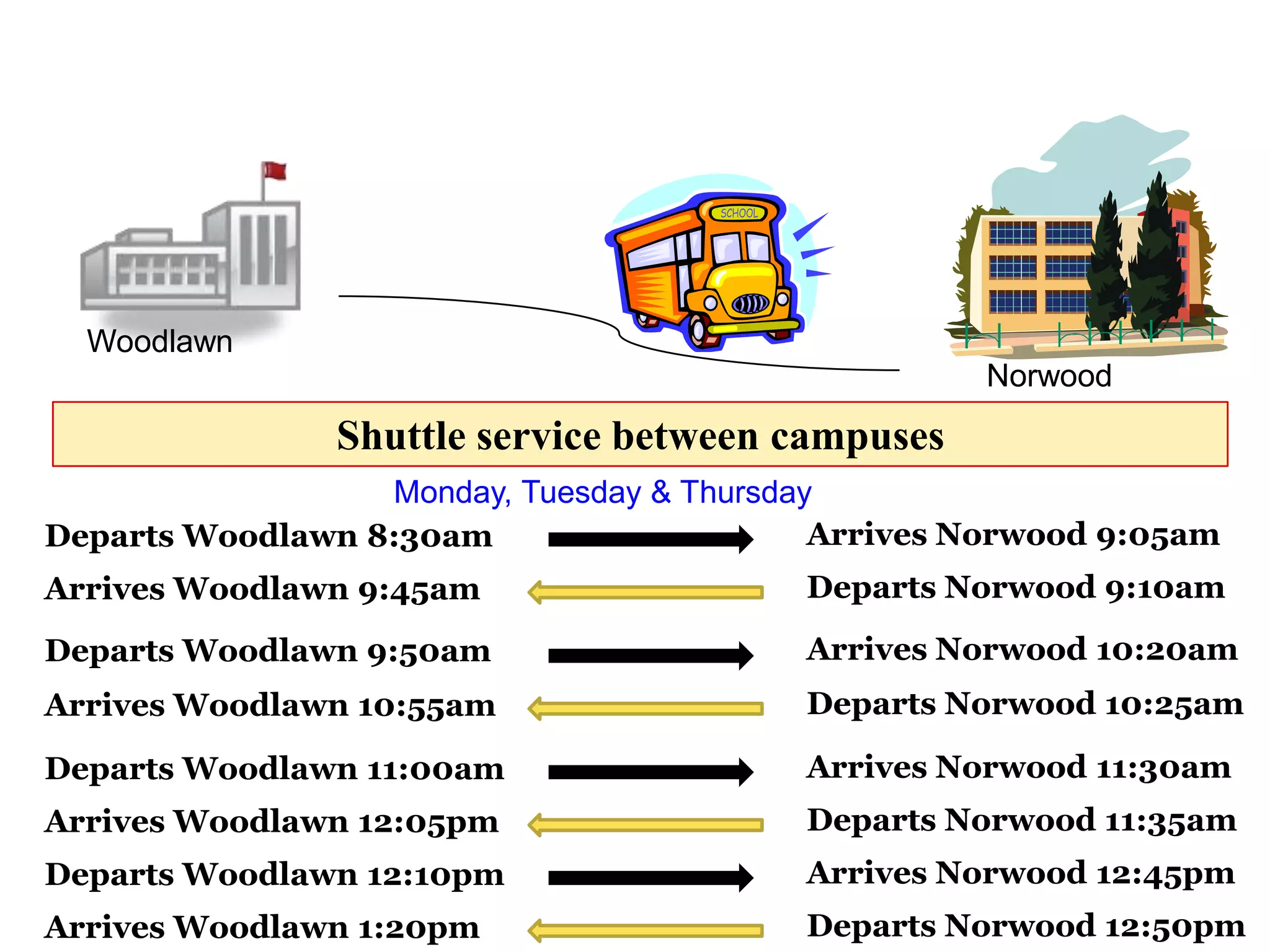 Woodlawn
                                                    Norwood
                Shuttle service between campuses
                  Monday, Tuesday & Thursday
Departs Woodlawn 8:30am                     Arrives Norwood 9:05am
Arrives Woodlawn 9:45am                   Departs Norwood 9:10am

Departs Woodlawn 9:50am                   Arrives Norwood 10:20am
Arrives Woodlawn 10:55am                  Departs Norwood 10:25am

Departs Woodlawn 11:00am                  Arrives Norwood 11:30am
Arrives Woodlawn 12:05pm                  Departs Norwood 11:35am
Departs Woodlawn 12:10pm                  Arrives Norwood 12:45pm
Arrives Woodlawn 1:20pm                   Departs Norwood 12:50pm
 