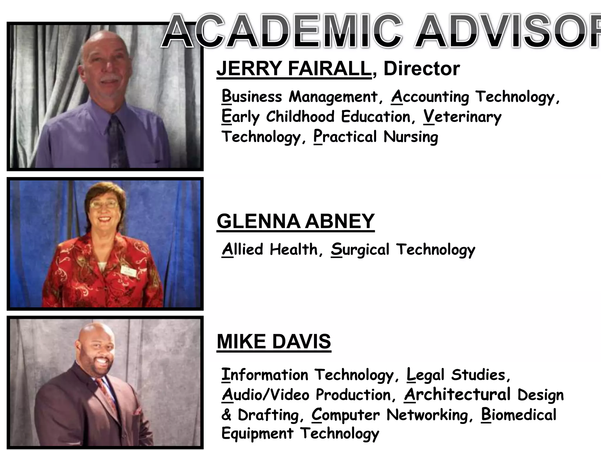 JERRY FAIRALL, Director
Business Management, Accounting Technology,
Early Childhood Education, Veterinary
Technology, Practical Nursing




GLENNA ABNEY
Allied Health, Surgical Technology




MIKE DAVIS
Information Technology, Legal Studies,
Audio/Video Production, Architectural Design
& Drafting, Computer Networking, Biomedical
Equipment Technology
 