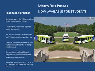 Metro Bus Passes
Important information:                   NOW AVAILABLE FOR STUDENTS
Beginning March 2012, Metro will no
longer issue monthly passes.

The monthly pass will be replaced
with a 30 day pass.

Bus pass is valid for unlimited rides
for 30 days from the day of first use.

Financial aid money must be on your
student account in order to charge
your bus pass.

Bus pass is non-refundable and
irreplaceable, students are allowed
only one pass per course.

Visit www.go-metro.com or call 513-
621-4455 for bus schedules and ride
information.
 