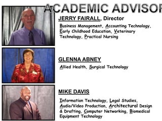 JERRY FAIRALL, Director
Business Management, Accounting Technology,
Early Childhood Education, Veterinary
Technology, Practical Nursing




GLENNA ABNEY
Allied Health, Surgical Technology




MIKE DAVIS
Information Technology, Legal Studies,
Audio/Video Production, Architectural Design
& Drafting, Computer Networking, Biomedical
Equipment Technology
 
