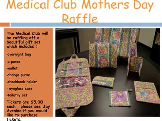 Medical Club Mothers Day
         Raffle
The Medical Club will
be raffling off a
beautiful gift set
which includes :
overnight bag



a purse



wallet



change purse



checkbook holder



   eyeglass case
toiletry set



Tickets are $5.00
each , please see Jay
Avenido if you would
like to purchase
tickets.
 