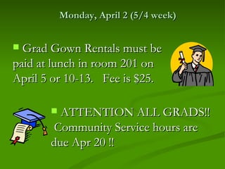 Monday, April 2 (5/4 week)


 Grad Gown Rentals must be
paid at lunch in room 201 on
April 5 or 10-13. Fee is $25.

        ATTENTION ALL GRADS!!
       Community Service hours are
       due Apr 20 !!
 
