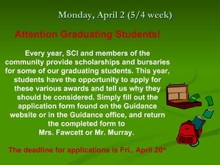 Monday, April 2 (5/4 week)

  Attention Graduating Students!
      Every year, SCI and members of the
community provide scholarships and bursaries
for some of our graduating students. This year,
   students have the opportunity to apply for
   these various awards and tell us why they
    should be considered. Simply fill out the
    application form found on the Guidance
 website or in the Guidance office, and return
             the completed form to
          Mrs. Fawcett or Mr. Murray.

The deadline for applications is Fri., April 20th
 