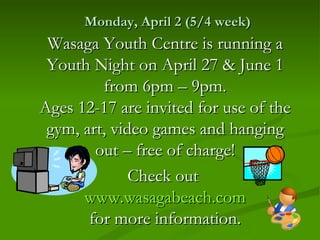 Monday, April 2 (5/4 week)
 Wasaga Youth Centre is running a
 Youth Night on April 27 & June 1
         from 6pm – 9pm.
Ages 12-17 are invited for use of the
 gym, art, video games and hanging
        out – free of charge!
              Check out
      www.wasagabeach.com
       for more information.
 
