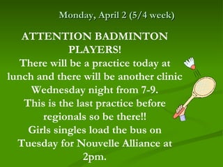Monday, April 2 (5/4 week)

   ATTENTION BADMINTON
             PLAYERS!
  There will be a practice today at
lunch and there will be another clinic
     Wednesday night from 7-9.
   This is the last practice before
       regionals so be there!!
    Girls singles load the bus on
  Tuesday for Nouvelle Alliance at
                 2pm.
 