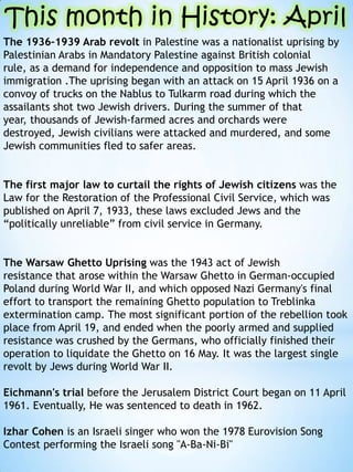 The 1936C1939 Arab revolt in Palestine was a nationalist uprising by
Palestinian Arabs in Mandatory Palestine against British colonial
rule, as a demand for independence and opposition to mass Jewish
immigration .The uprising began with an attack on 15 April 1936 on a
convoy of trucks on the Nablus to Tulkarm road during which the
assailants shot two Jewish drivers. During the summer of that
year, thousands of Jewish-farmed acres and orchards were
destroyed, Jewish civilians were attacked and murdered, and some
Jewish communities fled to safer areas.
The first major law to curtail the rights of Jewish citizens was the
Law for the Restoration of the Professional Civil Service, which was
published on April 7, 1933, these laws excluded Jews and the
politically unreliable from civil service in Germany.
The Warsaw Ghetto Uprising was the 1943 act of Jewish
resistance that arose within the Warsaw Ghetto in German-occupied
Poland during World War II, and which opposed Nazi Germany's final
effort to transport the remaining Ghetto population to Treblinka
extermination camp. The most significant portion of the rebellion took
place from April 19, and ended when the poorly armed and supplied
resistance was crushed by the Germans, who officially finished their
operation to liquidate the Ghetto on 16 May. It was the largest single
revolt by Jews during World War II.
Eichmann's trial before the Jerusalem District Court began on 11 April
1961. Eventually, He was sentenced to death in 1962.
Izhar Cohen is an Israeli singer who won the 1978 Eurovision Song
Contest performing the Israeli song "A-Ba-Ni-Bi"
This month in History: April
 