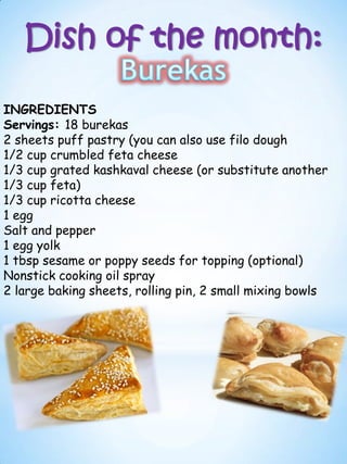 Dish of the month:
INGREDIENTS
Servings: 18 burekas
2 sheets puff pastry (you can also use filo dough
1/2 cup crumbled feta cheese
1/3 cup grated kashkaval cheese (or substitute another
1/3 cup feta)
1/3 cup ricotta cheese
1 egg
Salt and pepper
1 egg yolk
1 tbsp sesame or poppy seeds for topping (optional)
Nonstick cooking oil spray
2 large baking sheets, rolling pin, 2 small mixing bowls
 