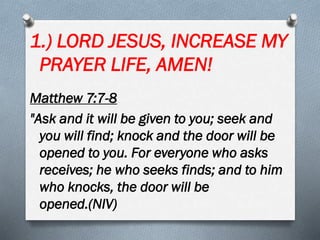 1.) LORD JESUS, INCREASE MY
PRAYER LIFE, AMEN!
Matthew 7:7-8
"Ask and it will be given to you; seek and
you will find; knock and the door will be
opened to you. For everyone who asks
receives; he who seeks finds; and to him
who knocks, the door will be
opened.(NIV)
 