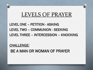 LEVELS OF PRAYER
LEVEL ONE – PETITION - ASKING
LEVEL TWO – COMMUNION - SEEKING
LEVEL THREE – INTERCESSION – KNOCKING
CHALLENGE:
BE A MAN OR WOMAN OF PRAYER
 