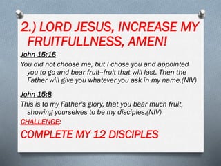 2.) LORD JESUS, INCREASE MY
FRUITFULLNESS, AMEN!
John 15:16
You did not choose me, but I chose you and appointed
you to go and bear fruit--fruit that will last. Then the
Father will give you whatever you ask in my name.(NIV)
John 15:8
This is to my Father's glory, that you bear much fruit,
showing yourselves to be my disciples.(NIV)
CHALLENGE:
COMPLETE MY 12 DISCIPLES
 