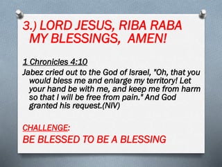 3.) LORD JESUS, RIBA RABA
MY BLESSINGS, AMEN!
1 Chronicles 4:10
Jabez cried out to the God of Israel, "Oh, that you
would bless me and enlarge my territory! Let
your hand be with me, and keep me from harm
so that I will be free from pain." And God
granted his request.(NIV)
CHALLENGE:
BE BLESSED TO BE A BLESSING
 