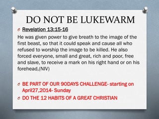 DO NOT BE LUKEWARM
O Revelation 13:15-16
He was given power to give breath to the image of the
first beast, so that it could speak and cause all who
refused to worship the image to be killed. He also
forced everyone, small and great, rich and poor, free
and slave, to receive a mark on his right hand or on his
forehead,(NIV)
O BE PART OF OUR 90DAYS CHALLENGE- starting on
April27,2014- Sunday
O DO THE 12 HABITS OF A GREAT CHRISTIAN
 