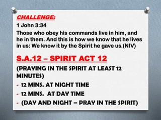 CHALLENGE:
1 John 3:34
Those who obey his commands live in him, and
he in them. And this is how we know that he lives
in us: We know it by the Spirit he gave us.(NIV)
S.A.12 – SPIRIT ACT 12
(PRAYING IN THE SPIRIT AT LEAST 12
MINUTES)
- 12 MINS. AT NIGHT TIME
- 12 MINS. AT DAY TIME
- (DAY AND NIGHT – PRAY IN THE SPIRIT)
 