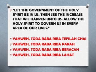 O “LET THE GOVERNMENT OF THE HOLY
SPIRIT BE IN US. THEN SEE THE INCREASE
THAT WIL HAPPEN UNTO US. ALLOW THE
HOLY SPIRIT TO GOVERN US IN EVERY
AREA OF OUR LIVES.”
O YAHWEH, TODA RABA RIBA TEFILAH CHAI
O YAHWEH, TODA RABA RIBA PARAH
O YAHWEH, TODA RABA RIBA BERACAH
O YAHWEH, TODA RABA RIBA LAHAT
 